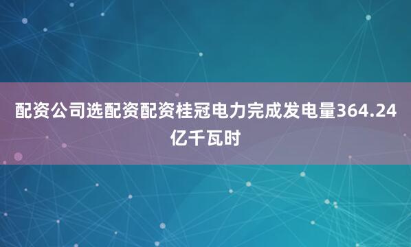 配资公司选配资配资桂冠电力完成发电量364.24亿千瓦时