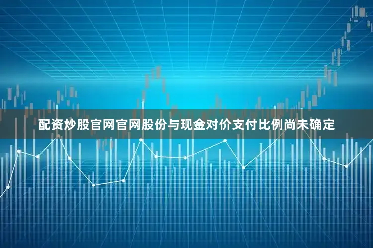 配资炒股官网官网股份与现金对价支付比例尚未确定