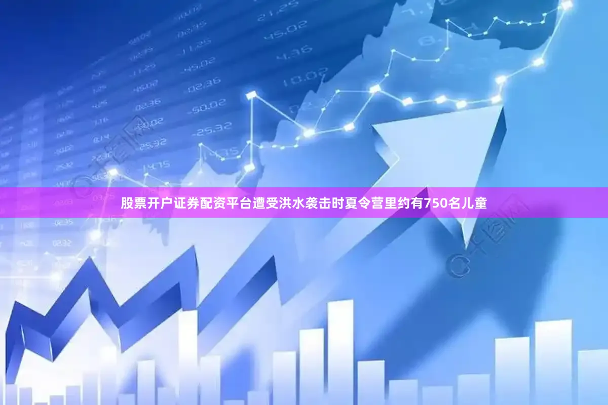 股票开户证券配资平台遭受洪水袭击时夏令营里约有750名儿童