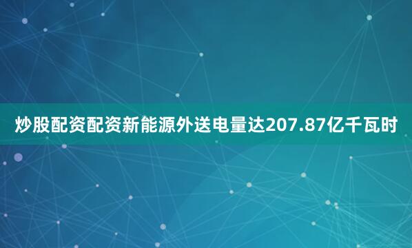 炒股配资配资新能源外送电量达207.87亿千瓦时