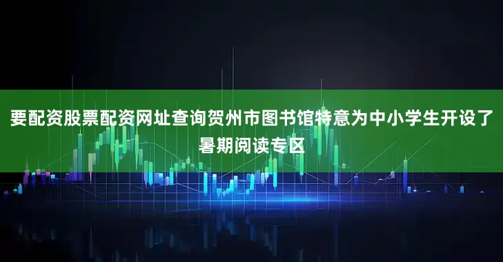 要配资股票配资网址查询贺州市图书馆特意为中小学生开设了暑期阅读专区