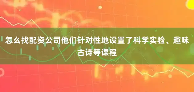 怎么找配资公司他们针对性地设置了科学实验、趣味古诗等课程