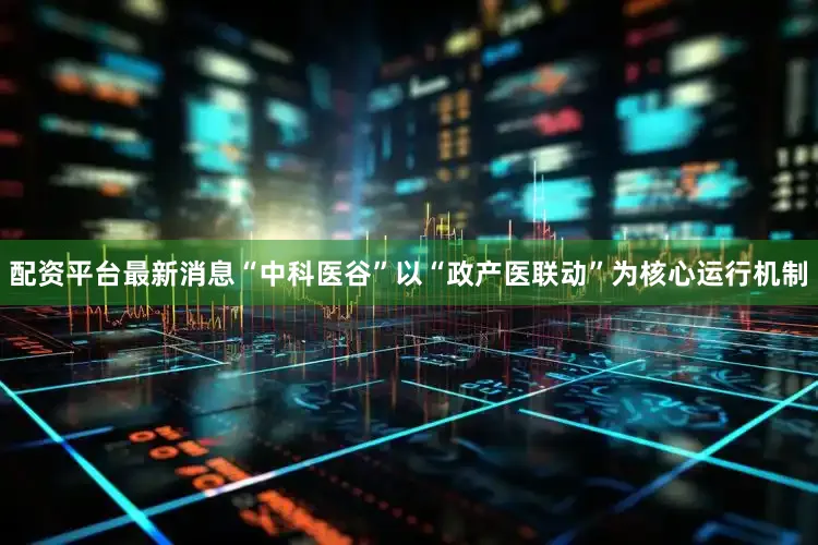 配资平台最新消息“中科医谷”以“政产医联动”为核心运行机制