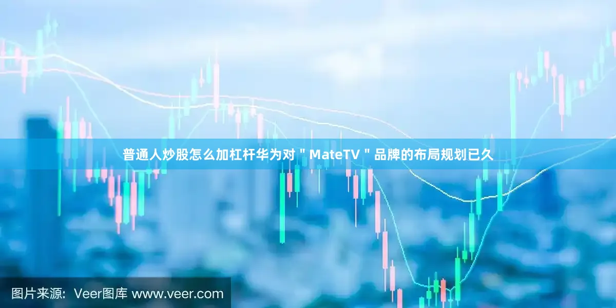 普通人炒股怎么加杠杆华为对＂MateTV＂品牌的布局规划已久
