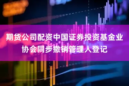 期货公司配资中国证券投资基金业协会同步撤销管理人登记