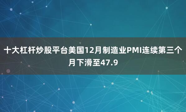 十大杠杆炒股平台美国12月制造业PMI连续第三个月下滑至47.9