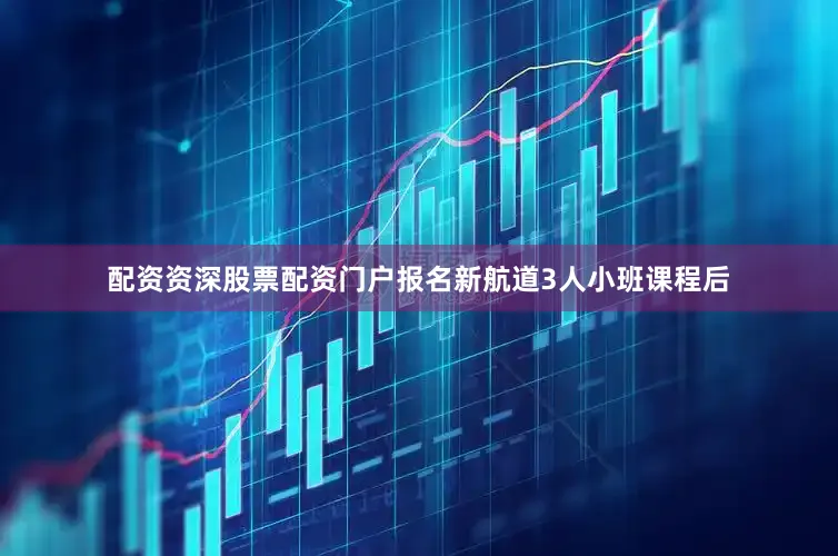 配资资深股票配资门户报名新航道3人小班课程后