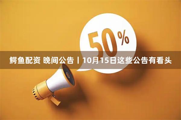 鳄鱼配资 晚间公告丨10月15日这些公告有看头