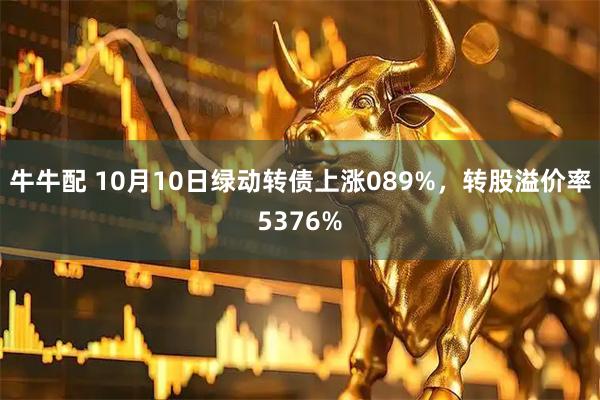 牛牛配 10月10日绿动转债上涨089%，转股溢价率5376%
