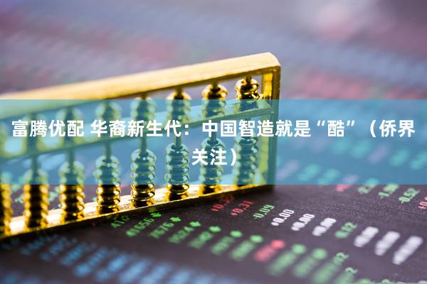 富腾优配 华裔新生代:中国智造就是“酷”(侨界关注)