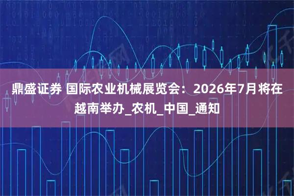 鼎盛证券 国际农业机械展览会:2026年7月将在越南举办_农机_中国_通知