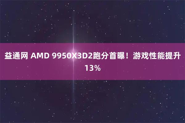 益通网 AMD 9950X3D2跑分首曝！游戏性能提升13%