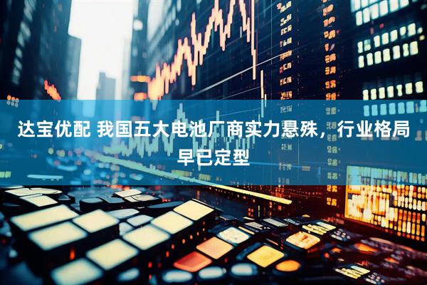达宝优配 我国五大电池厂商实力悬殊，行业格局早已定型