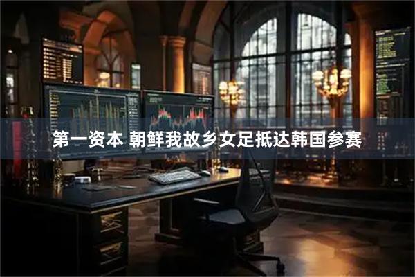 第一资本 朝鲜我故乡女足抵达韩国参赛
