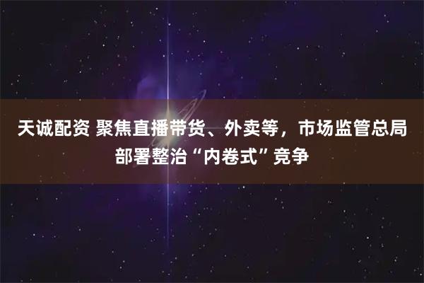 天诚配资 聚焦直播带货、外卖等，市场监管总局部署整治“内卷式”竞争