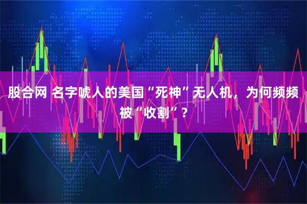 股合网 名字唬人的美国“死神”无人机,为何频频被“收割”?