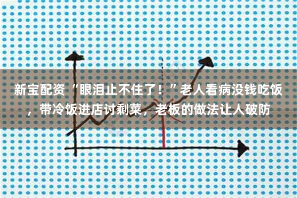 新宝配资 “眼泪止不住了！”老人看病没钱吃饭，带冷饭进店讨剩菜，老板的做法让人破防