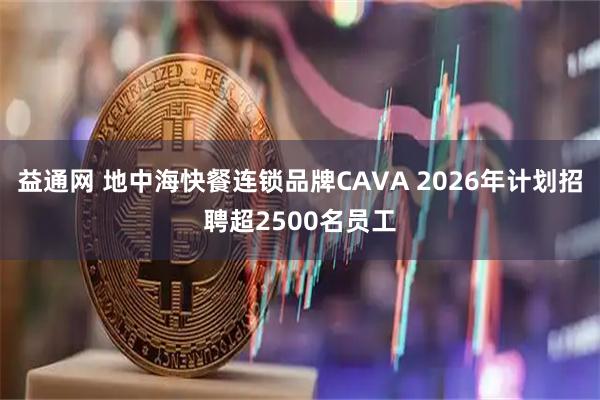 益通网 地中海快餐连锁品牌CAVA 2026年计划招聘超2500名员工