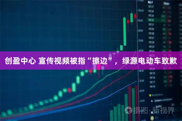 创盈中心 宣传视频被指“擦边”，绿源电动车致歉