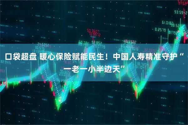 口袋超盘 暖心保险赋能民生！中国人寿精准守护“一老一小半边天”
