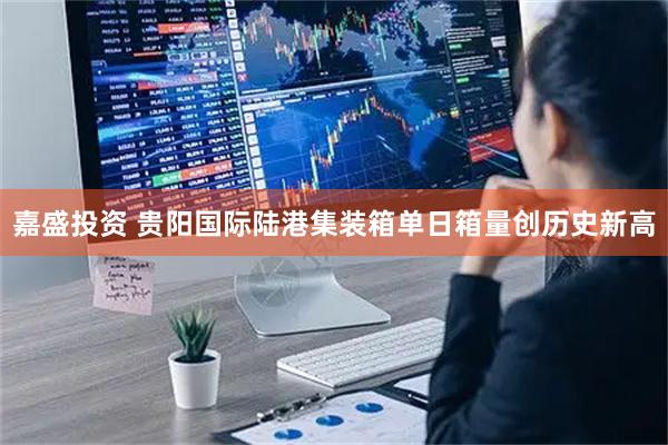 嘉盛投资 贵阳国际陆港集装箱单日箱量创历史新高