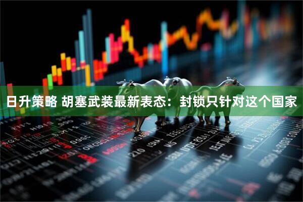 日升策略 胡塞武装最新表态：封锁只针对这个国家