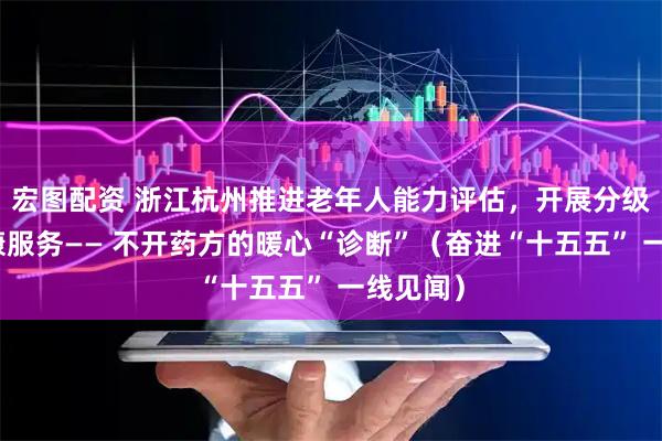 宏图配资 浙江杭州推进老年人能力评估，开展分级分类健康服务—— 不开药方的暖心“诊断”（奋进“十五五” 一线见闻）