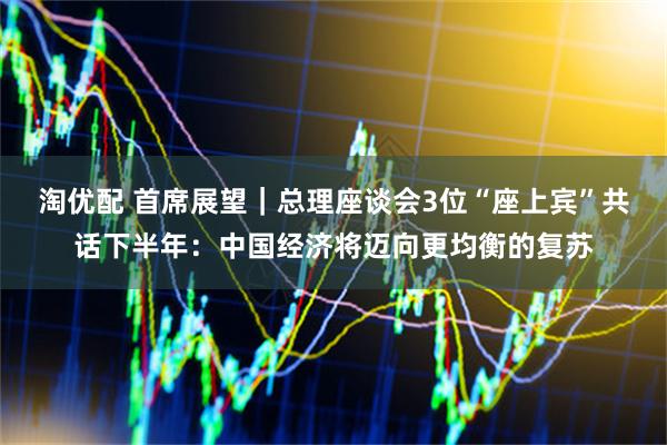 淘优配 首席展望｜总理座谈会3位“座上宾”共话下半年：中国经济将迈向更均衡的复苏