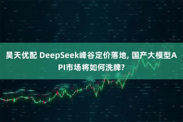 昊天优配 DeepSeek峰谷定价落地, 国产大模型API市场将如何洗牌?