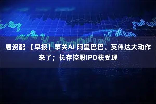 易资配 【早报】事关AI 阿里巴巴、英伟达大动作来了；长存控股IPO获受理