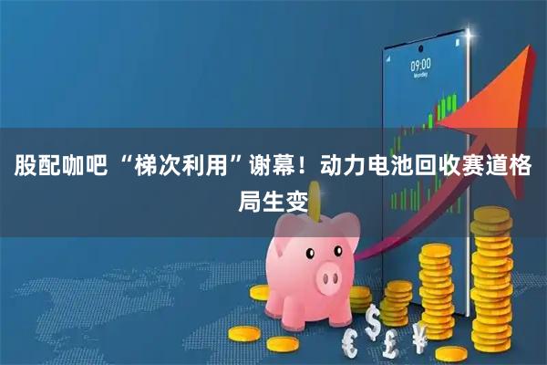 股配咖吧 “梯次利用”谢幕！动力电池回收赛道格局生变