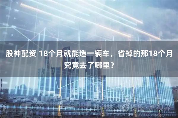 股神配资 18个月就能造一辆车，省掉的那18个月究竟去了哪里？