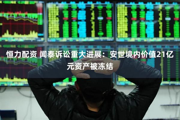 恒力配资 闻泰诉讼重大进展：安世境内价值21亿元资产被冻结