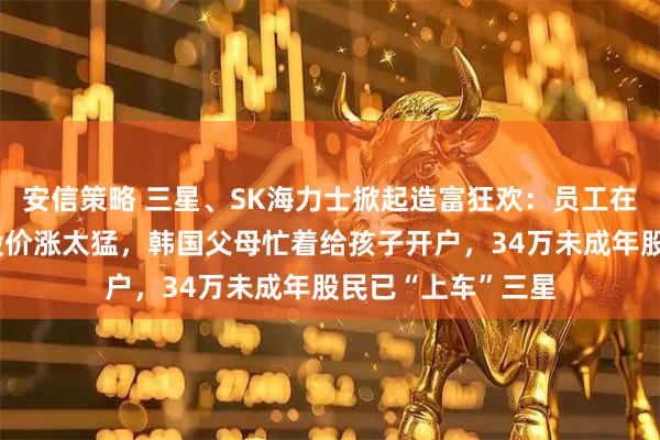 安信策略 三星、SK海力士掀起造富狂欢：员工在疯狂抢购豪车！股价涨太猛，韩国父母忙着给孩子开户，34万未成年股民已“上车”三星